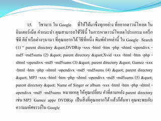 15. วิชามาร ใน Google ที่ให้ได้มาซึ่งทุกอย่าง ที่อยากดาวน์โหลด ใน
อินเตอร์เน็ต คาแนะนา คุณสามารถใช้วิธีนี้ ในการหาดาวน์โหลดโปรแกรม แคร็ก
ซีดี คีย์หรือต่างๆนานา ที่คุณอยากได้วิธีที่หนึ่ง พิมพ์คาเหล่านี้ ใน Google Search
(1) “ parent directory "DVDRip -xxx -html -htm -php -shtml -opendivx -
md5 -md5sums (2) " parent directory "Xvid -xxx -html -htm -php -
shtml -opendivx -md5 -md5sums (3) " parent directory " Gamez -xxx
-html -htm -php -shtml -opendivx -md5 -md5sums (4) " parent directory
" MP3 -xxx -html -htm -php -shtml -opendivx -md5 -md5sums (5) "
parent directory " Name of Singer or album -xxx -html -htm -php -shtml -
opendivx -md5 -md5sums หมายเหตุ ให้คุณเปลี่ยน คาที่ตามหลัง parent directory
เช่น MP3 Gamez appz DVDRip เป็นสิ่งที่คุณอยากได้แล้วก็ค้นหา คุณจะพบกับ
ความมหัศจรรย์ใน Google
 