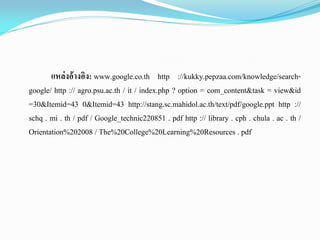 แหล่งอ้างอิง: www.google.co.th http ://kukky.pepzaa.com/knowledge/search-
google/ http :// agro.psu.ac.th / it / index.php ? option = com_content&task = view&id
=30&Itemid=43 0&Itemid=43 http://stang.sc.mahidol.ac.th/text/pdf/google.ppt http ://
schq . mi . th / pdf / Google_technic220851 . pdf http :// library . cph . chula . ac . th /
Orientation%202008 / The%20College%20Learning%20Resources . pdf
 