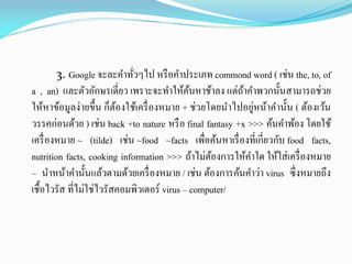 3. Google จะละคาทั่วๆไป หรือคาประเภท commond word ( เช่น the, to, of
a , an) และตัวอักษรเดี่ยว เพราะจะทาให้ค้นหาช้าลง แต่ถ้าคาพวกนั้นสามารถช่วย
ให้หาข้อมูลง่ายขึ้น ก็ต้องใช้เครื่องหมาย + ช่วยโดยนาไปอยู่หน้าคานั้น ( ต้องเว้น
วรรคก่อนด้วย ) เช่น back +to nature หรือ final fantasy +x >>> ค้นคาพ้อง โดยใช้
เครื่องหมาย ~ (tilde) เช่น ~food ~facts เพื่อค้นหาเรื่องที่เกี่ยวกับ food facts,
nutrition facts, cooking information >>> ถ้าไม่ต้องการให้คาใด ให้ใส่เครื่องหมาย
– นาหน้าคานั้นแล้วตามด้วยเครื่องหมาย / เช่น ต้องการค้นคาว่า virus ซึ่งหมายถึง
เชื้อไวรัส ที่ไม่ใช่ไวรัสคอมพิวเตอร์ virus – computer/
 