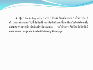 4 . ปุ่ม “ I’m feeling lucky ” หรือ “ ดีใจจัง ค้นแล้วเจอเลย ” เป็นการสั่งให้
ค้น และแสดงผลตรงไปที่เว็บไซต์ซึ่งตรงกับคาค้นมากที่สุด เพียงเว็บไซต์เดียว เพื่อ
ความสะดวกรวดเร็ว เช่นพิมพ์คาค้น stanford จะได้ผลการค้นเป็นเว็บไซต์ที่มี
ความหมายตรงที่สุด คือ Stanford University Homepage
 