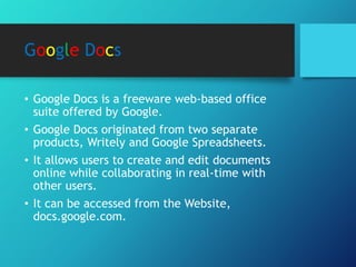 Google Docs
• Google Docs is a freeware web-based office
suite offered by Google.
• Google Docs originated from two separate
products, Writely and Google Spreadsheets.
• It allows users to create and edit documents
online while collaborating in real-time with
other users.
• It can be accessed from the Website,
docs.google.com.
 