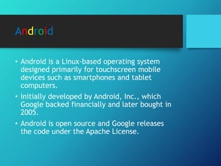 Android
• Android is a Linux-based operating system
designed primarily for touchscreen mobile
devices such as smartphones and tablet
computers.
• Initially developed by Android, Inc., which
Google backed financially and later bought in
2005.
• Android is open source and Google releases
the code under the Apache License.
 