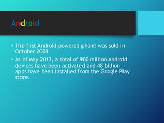 Android
• The first Android-powered phone was sold in
October 2008.
• As of May 2013, a total of 900 million Android
devices have been activated and 48 billion
apps have been installed from the Google Play
store.
 