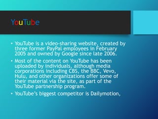 YouTube
• YouTube is a video-sharing website, created by
three former PayPal employees in February
2005 and owned by Google since late 2006.
• Most of the content on YouTube has been
uploaded by individuals, although media
corporations including CBS, the BBC, Vevo,
Hulu, and other organizations offer some of
their material via the site, as part of the
YouTube partnership program.
• YouTube’s biggest competitor is Dailymotion,
 