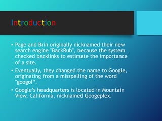 Introduction
• Page and Brin originally nicknamed their new
search engine "BackRub", because the system
checked backlinks to estimate the importance
of a site.
• Eventually, they changed the name to Google,
originating from a misspelling of the word
"googol“.
• Google’s headquarters is located in Mountain
View, California, nicknamed Googeplex.
 