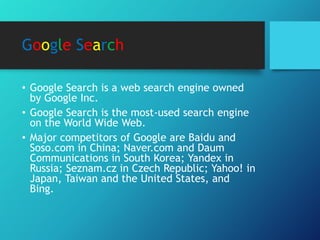 Google Search
• Google Search is a web search engine owned
by Google Inc.
• Google Search is the most-used search engine
on the World Wide Web.
• Major competitors of Google are Baidu and
Soso.com in China; Naver.com and Daum
Communications in South Korea; Yandex in
Russia; Seznam.cz in Czech Republic; Yahoo! in
Japan, Taiwan and the United States, and
Bing.
 