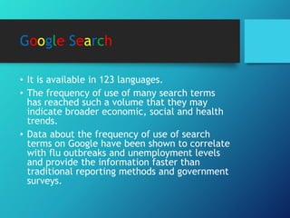 Google Search
• It is available in 123 languages.
• The frequency of use of many search terms
has reached such a volume that they may
indicate broader economic, social and health
trends.
• Data about the frequency of use of search
terms on Google have been shown to correlate
with flu outbreaks and unemployment levels
and provide the information faster than
traditional reporting methods and government
surveys.
 