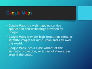 Google Maps
• Google Maps is a web mapping service
application and technology provided by
Google.
• Google Maps provides high-resolution aerial or
satellite images for most urban areas all over
the world.
• Google Maps uses a close variant of the
Mercator projection, so it cannot show areas
around the poles.
 