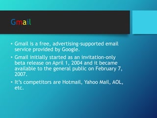 Gmail
• Gmail is a free, advertising-supported email
service provided by Google.
• Gmail initially started as an invitation-only
beta release on April 1, 2004 and it became
available to the general public on February 7,
2007.
• It’s competitors are Hotmail, Yahoo Mail, AOL,
etc.
 