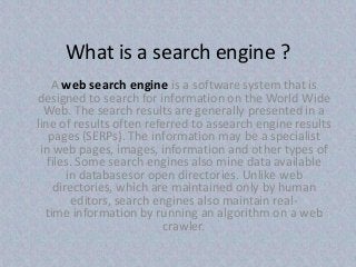 What is a search engine ?
A web search engine is a software system that is
designed to search for information on the World Wide
Web. The search results are generally presented in a
line of results often referred to assearch engine results
pages (SERPs). The information may be a specialist
in web pages, images, information and other types of
files. Some search engines also mine data available
in databasesor open directories. Unlike web
directories, which are maintained only by human
editors, search engines also maintain real-
time information by running an algorithm on a web
crawler.
 