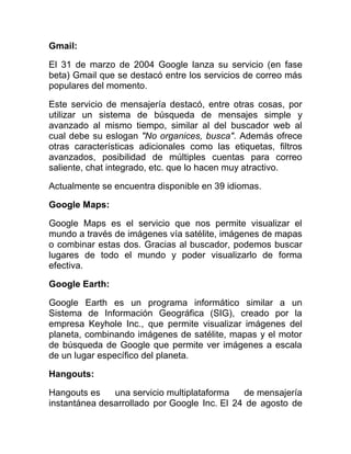 Gmail:
El 31 de marzo de 2004 Google lanza su servicio (en fase
beta) Gmail que se destacó entre los servicios de correo más
populares del momento.
Este servicio de mensajería destacó, entre otras cosas, por
utilizar un sistema de búsqueda de mensajes simple y
avanzado al mismo tiempo, similar al del buscador web al
cual debe su eslogan "No organices, busca". Además ofrece
otras características adicionales como las etiquetas, filtros
avanzados, posibilidad de múltiples cuentas para correo
saliente, chat integrado, etc. que lo hacen muy atractivo.
Actualmente se encuentra disponible en 39 idiomas.
Google Maps:
Google Maps es el servicio que nos permite visualizar el
mundo a través de imágenes vía satélite, imágenes de mapas
o combinar estas dos. Gracias al buscador, podemos buscar
lugares de todo el mundo y poder visualizarlo de forma
efectiva.
Google Earth:
Google Earth es un programa informático similar a un
Sistema de Información Geográfica (SIG), creado por la
empresa Keyhole Inc., que permite visualizar imágenes del
planeta, combinando imágenes de satélite, mapas y el motor
de búsqueda de Google que permite ver imágenes a escala
de un lugar específico del planeta.
Hangouts:
Hangouts es una servicio multiplataforma de mensajería
instantánea desarrollado por Google Inc. El 24 de agosto de
 