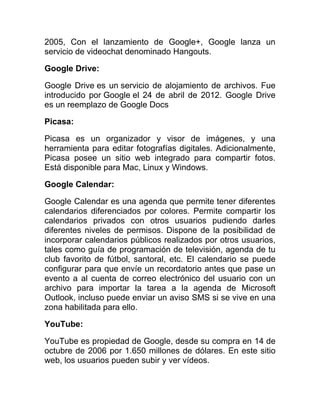 2005, Con el lanzamiento de Google+, Google lanza un
servicio de videochat denominado Hangouts.
Google Drive:
Google Drive es un servicio de alojamiento de archivos. Fue
introducido por Google el 24 de abril de 2012. Google Drive
es un reemplazo de Google Docs
Picasa:
Picasa es un organizador y visor de imágenes, y una
herramienta para editar fotografías digitales. Adicionalmente,
Picasa posee un sitio web integrado para compartir fotos.
Está disponible para Mac, Linux y Windows.
Google Calendar:
Google Calendar es una agenda que permite tener diferentes
calendarios diferenciados por colores. Permite compartir los
calendarios privados con otros usuarios pudiendo darles
diferentes niveles de permisos. Dispone de la posibilidad de
incorporar calendarios públicos realizados por otros usuarios,
tales como guía de programación de televisión, agenda de tu
club favorito de fútbol, santoral, etc. El calendario se puede
configurar para que envíe un recordatorio antes que pase un
evento a al cuenta de correo electrónico del usuario con un
archivo para importar la tarea a la agenda de Microsoft
Outlook, incluso puede enviar un aviso SMS si se vive en una
zona habilitada para ello.
YouTube:
YouTube es propiedad de Google, desde su compra en 14 de
octubre de 2006 por 1.650 millones de dólares. En este sitio
web, los usuarios pueden subir y ver vídeos.
 