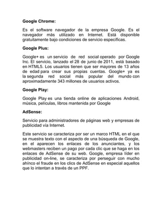 Google Chrome:
Es el software navegador de la empresa Google. Es el
navegador más utilizado en Internet. Está disponible
gratuitamente bajo condiciones de servicio específicas.
Google Plus:
Google+ es un servicio de red social operado por Google
Inc. El servicio, lanzado el 28 de junio de 2011, está basado
en HTML5. Los usuarios tienen que ser mayores de 13 años
de edad para crear sus propias cuentas. Google+ ya es
la segunda red social más popular del mundo con
aproximadamente 343 millones de usuarios activos.
Google Play:
Google Play es una tienda online de aplicaciones Android,
música, películas, libros mantenida por Google
AdSense:
Servicio para administradores de páginas web y empresas de
publicidad vía Internet.
Este servicio se caracteriza por ser un marco HTML en el que
se muestra texto con el aspecto de una búsqueda de Google,
en el aparecen los enlaces de los anunciantes, y los
webmasters reciben un pago por cada clic que se haga en los
enlaces de AdSense de su web. Google, empresa líder en
publicidad on-line, se caracteriza por perseguir con mucho
ahínco el fraude en los clics de AdSense en especial aquellos
que lo intentan a través de un PPF.
 
