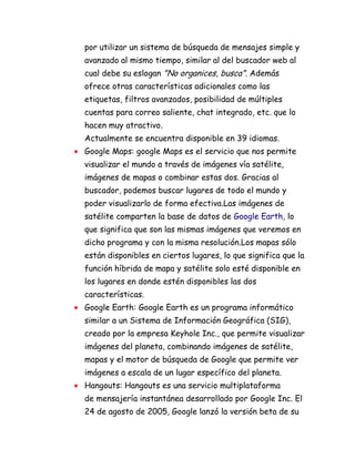 por utilizar un sistema de búsqueda de mensajes simple y
avanzado al mismo tiempo, similar al del buscador web al
cual debe su eslogan "No organices, busca". Además
ofrece otras características adicionales como las
etiquetas, filtros avanzados, posibilidad de múltiples
cuentas para correo saliente, chat integrado, etc. que lo
hacen muy atractivo.
Actualmente se encuentra disponible en 39 idiomas.
Google Maps: google Maps es el servicio que nos permite
visualizar el mundo a través de imágenes vía satélite,
imágenes de mapas o combinar estas dos. Gracias al
buscador, podemos buscar lugares de todo el mundo y
poder visualizarlo de forma efectiva.Las imágenes de
satélite comparten la base de datos de Google Earth, lo
que significa que son las mismas imágenes que veremos en
dicho programa y con la misma resolución.Los mapas sólo
están disponibles en ciertos lugares, lo que significa que la
función híbrida de mapa y satélite solo esté disponible en
los lugares en donde estén disponibles las dos
características.
Google Earth: Google Earth es un programa informático
similar a un Sistema de Información Geográfica (SIG),
creado por la empresa Keyhole Inc., que permite visualizar
imágenes del planeta, combinando imágenes de satélite,
mapas y el motor de búsqueda de Google que permite ver
imágenes a escala de un lugar específico del planeta.
Hangouts: Hangouts es una servicio multiplataforma
de mensajería instantánea desarrollado por Google Inc. El
24 de agosto de 2005, Google lanzó la versión beta de su
 