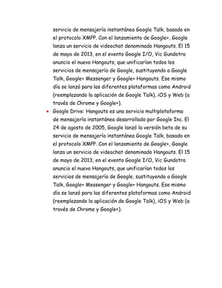 servicio de mensajería instantánea Google Talk, basado en
el protocolo XMPP. Con el lanzamiento de Google+, Google
lanza un servicio de videochat denominado Hangouts. El 15
de mayo de 2013, en el evento Google I/O, Vic Gundotra
anuncio el nuevo Hangouts, que unificarían todos los
servicios de mensajería de Google, sustituyendo a Google
Talk, Google+ Messenger y Google+ Hangouts. Ese mismo
día se lanzó para las diferentes plataformas como Android
(reemplazando la aplicación de Google Talk), iOS y Web (a
través de Chrome y Google+).
Google Drive: Hangouts es una servicio multiplataforma
de mensajería instantánea desarrollado por Google Inc. El
24 de agosto de 2005, Google lanzó la versión beta de su
servicio de mensajería instantánea Google Talk, basado en
el protocolo XMPP. Con el lanzamiento de Google+, Google
lanza un servicio de videochat denominado Hangouts. El 15
de mayo de 2013, en el evento Google I/O, Vic Gundotra
anuncio el nuevo Hangouts, que unificarían todos los
servicios de mensajería de Google, sustituyendo a Google
Talk, Google+ Messenger y Google+ Hangouts. Ese mismo
día se lanzó para las diferentes plataformas como Android
(reemplazando la aplicación de Google Talk), iOS y Web (a
través de Chrome y Google+).
 