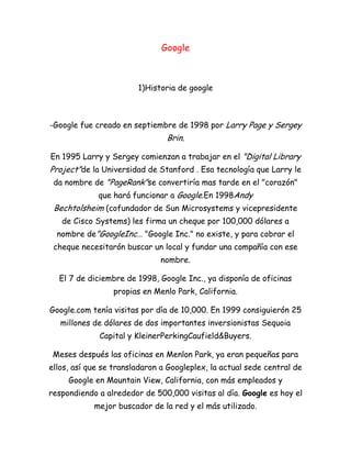 Google
1)Historia de google
-Google fue creado en septiembre de 1998 por Larry Page y Sergey
Brin.
En 1995 Larry y Sergey comienzan a trabajar en el "Digital Library
Project"de la Universidad de Stanford . Esa tecnología que Larry le
da nombre de "PageRank"se convertiría mas tarde en el "corazón"
que hará funcionar a Google.En 1998Andy
Bechtolsheim (cofundador de Sun Microsystems y vicepresidente
de Cisco Systems) les firma un cheque por 100,000 dólares a
nombre de"GoogleInc… "Google Inc." no existe, y para cobrar el
cheque necesitarón buscar un local y fundar una compañía con ese
nombre.
El 7 de diciembre de 1998, Google Inc., ya disponía de oficinas
propias en Menlo Park, California.
Google.com tenía visitas por día de 10,000. En 1999 consiguierón 25
millones de dólares de dos importantes inversionistas Sequoia
Capital y KleinerPerkingCaufield&Buyers.
Meses después las oficinas en Menlon Park, ya eran pequeñas para
ellos, así que se transladaron a Googleplex, la actual sede central de
Google en Mountain View, California, con más empleados y
respondiendo a alrededor de 500,000 visitas al día. Google es hoy el
mejor buscador de la red y el más utilizado.
 