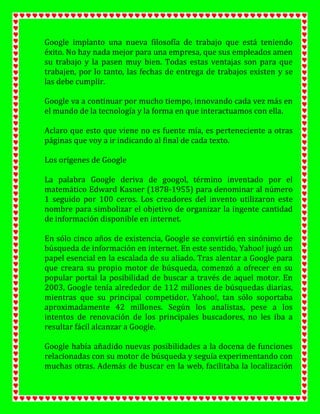 Google implanto una nueva filosofía de trabajo que está teniendo
éxito. No hay nada mejor para una empresa, que sus empleados amen
su trabajo y la pasen muy bien. Todas estas ventajas son para que
trabajen, por lo tanto, las fechas de entrega de trabajos existen y se
las debe cumplir.
Google va a continuar por mucho tiempo, innovando cada vez más en
el mundo de la tecnología y la forma en que interactuamos con ella.
Aclaro que esto que viene no es fuente mía, es perteneciente a otras
páginas que voy a ir indicando al final de cada texto.
Los orígenes de Google
La palabra Google deriva de googol, término inventado por el
matemático Edward Kasner (1878-1955) para denominar al número
1 seguido por 100 ceros. Los creadores del invento utilizaron este
nombre para simbolizar el objetivo de organizar la ingente cantidad
de información disponible en internet.
En sólo cinco años de existencia, Google se convirtió en sinónimo de
búsqueda de información en internet. En este sentido, Yahoo! jugó un
papel esencial en la escalada de su aliado. Tras alentar a Google para
que creara su propio motor de búsqueda, comenzó a ofrecer en su
popular portal la posibilidad de buscar a través de aquel motor. En
2003, Google tenía alrededor de 112 millones de búsquedas diarias,
mientras que su principal competidor, Yahoo!, tan sólo soportaba
aproximadamente 42 millones. Según los analistas, pese a los
intentos de renovación de los principales buscadores, no les iba a
resultar fácil alcanzar a Google.
Google había añadido nuevas posibilidades a la docena de funciones
relacionadas con su motor de búsqueda y seguía experimentando con
muchas otras. Además de buscar en la web, facilitaba la localización

 
