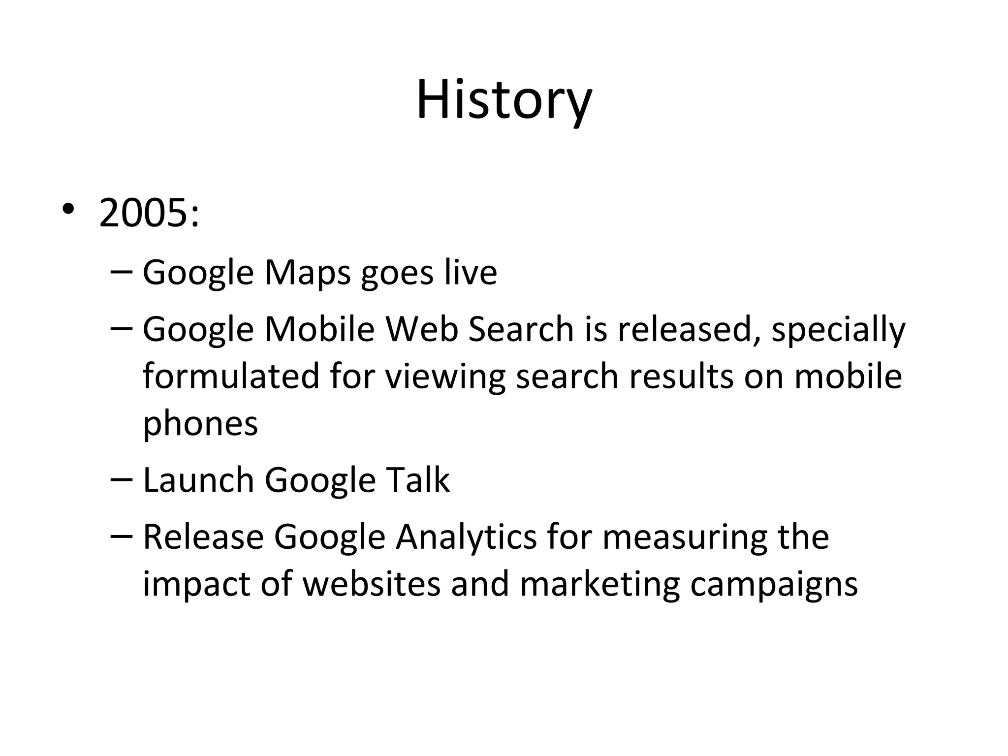 History
• 2005:
– Google Maps goes live
– Google Mobile Web Search is released, specially
formulated for viewing search results on mobile
phones
– Launch Google Talk
– Release Google Analytics for measuring the
impact of websites and marketing campaigns

 