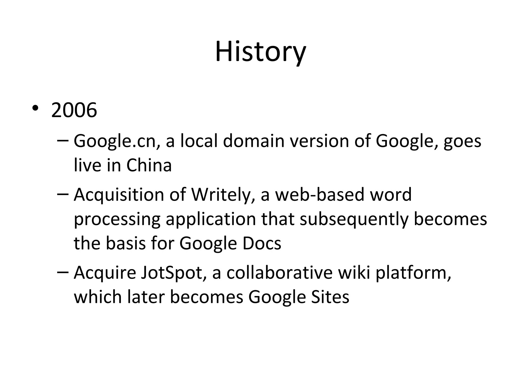 History
• 2006
– Google.cn, a local domain version of Google, goes
live in China
– Acquisition of Writely, a web-based word
processing application that subsequently becomes
the basis for Google Docs
– Acquire JotSpot, a collaborative wiki platform,
which later becomes Google Sites

 