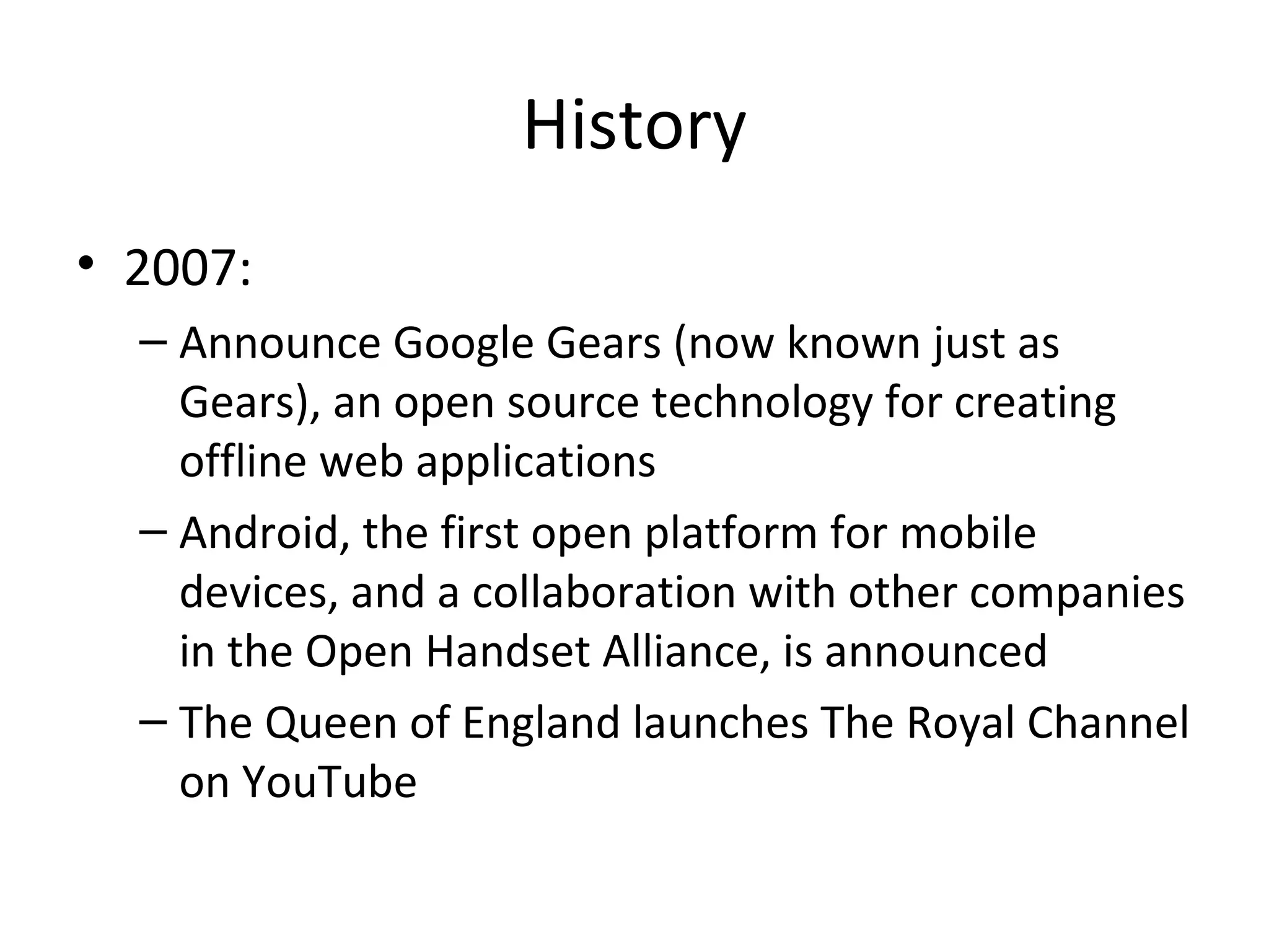 History
• 2007:
– Announce Google Gears (now known just as
Gears), an open source technology for creating
offline web applications
– Android, the first open platform for mobile
devices, and a collaboration with other companies
in the Open Handset Alliance, is announced
– The Queen of England launches The Royal Channel
on YouTube

 