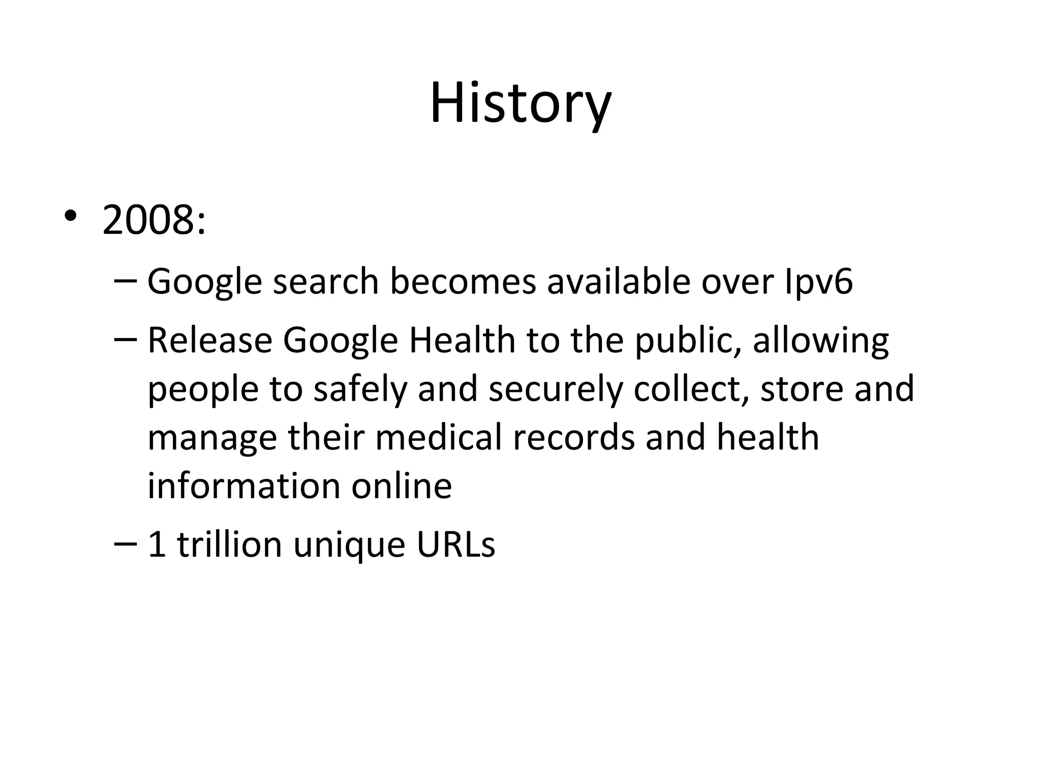 History
• 2008:
– Google search becomes available over Ipv6
– Release Google Health to the public, allowing
people to safely and securely collect, store and
manage their medical records and health
information online
– 1 trillion unique URLs

 