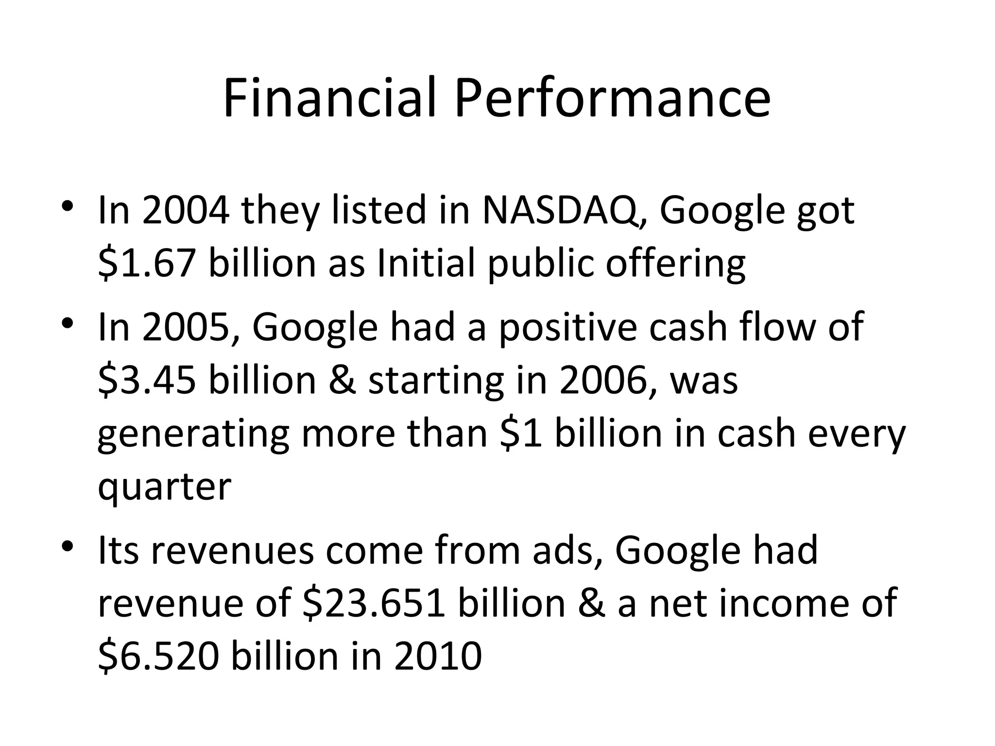 Financial Performance
• In 2004 they listed in NASDAQ, Google got
$1.67 billion as Initial public offering
• In 2005, Google had a positive cash flow of
$3.45 billion & starting in 2006, was
generating more than $1 billion in cash every
quarter
• Its revenues come from ads, Google had
revenue of $23.651 billion & a net income of
$6.520 billion in 2010

 