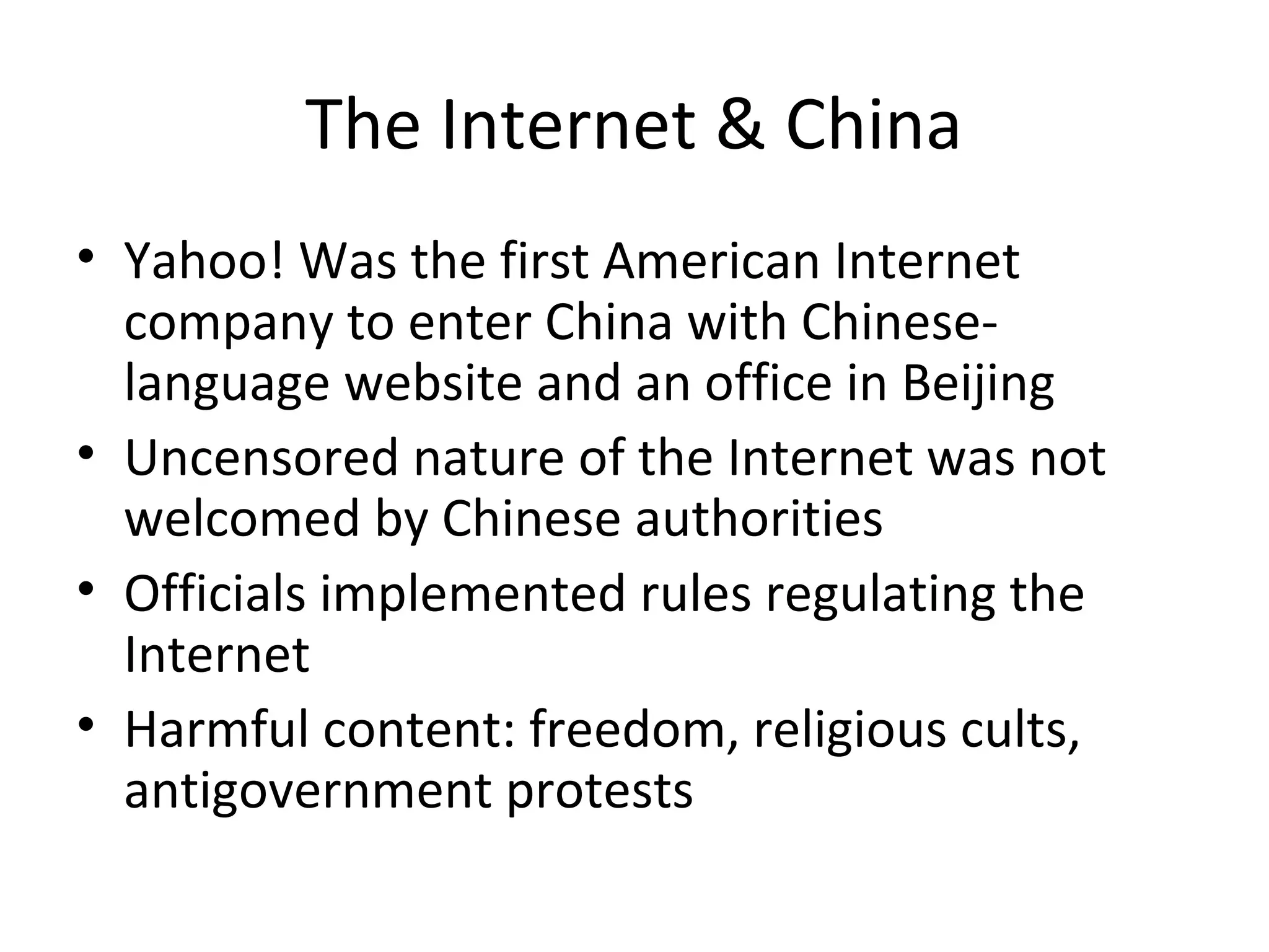The Internet & China
• Yahoo! Was the first American Internet
company to enter China with Chineselanguage website and an office in Beijing
• Uncensored nature of the Internet was not
welcomed by Chinese authorities
• Officials implemented rules regulating the
Internet
• Harmful content: freedom, religious cults,
antigovernment protests

 
