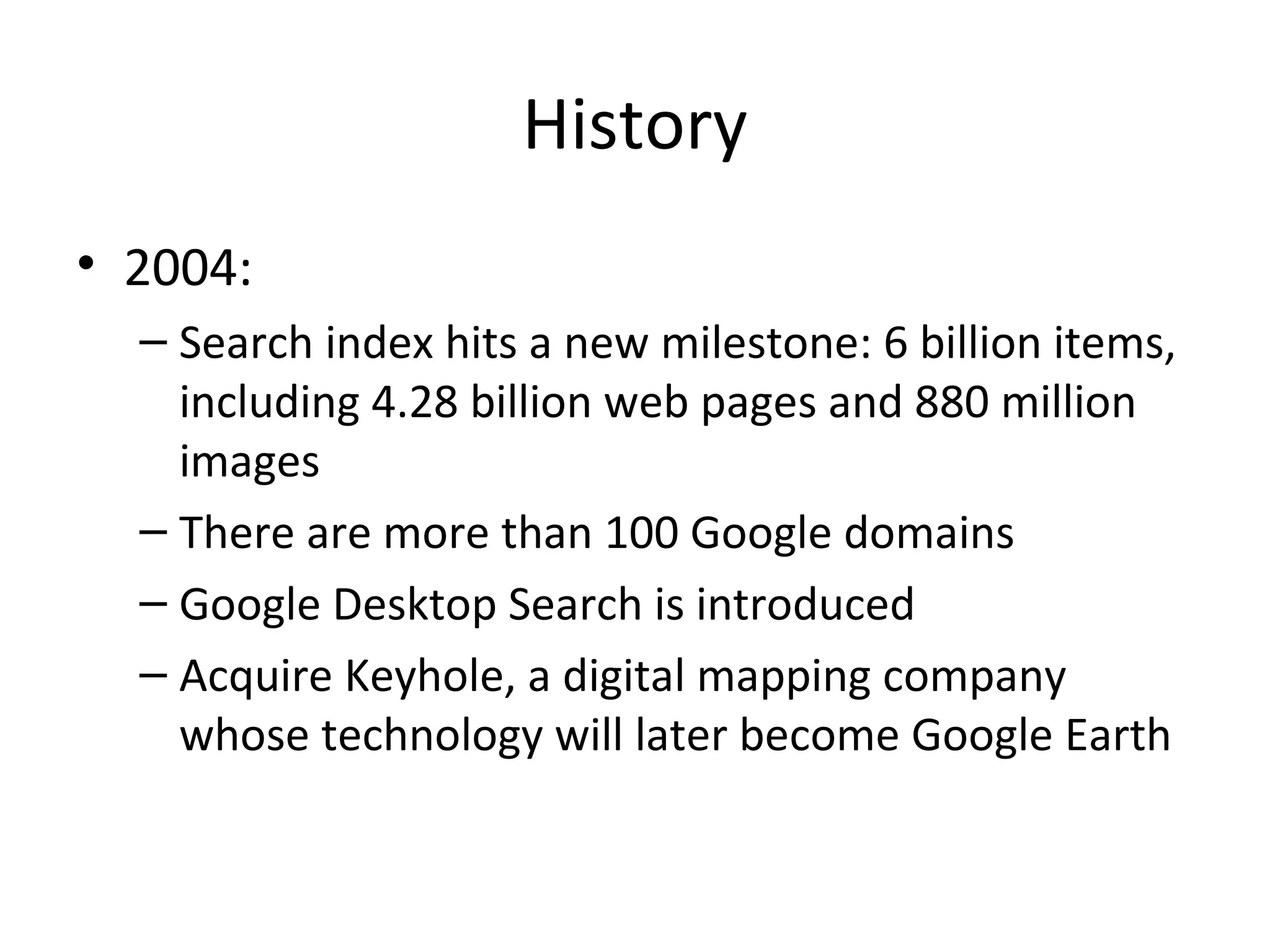History
• 2004:
– Search index hits a new milestone: 6 billion items,
including 4.28 billion web pages and 880 million
images
– There are more than 100 Google domains
– Google Desktop Search is introduced
– Acquire Keyhole, a digital mapping company
whose technology will later become Google Earth

 