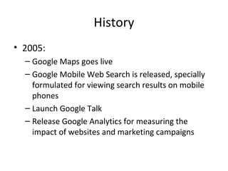 History
• 2005:
– Google Maps goes live
– Google Mobile Web Search is released, specially
formulated for viewing search results on mobile
phones
– Launch Google Talk
– Release Google Analytics for measuring the
impact of websites and marketing campaigns

 