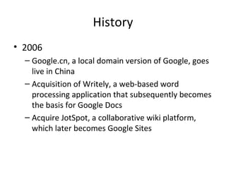History
• 2006
– Google.cn, a local domain version of Google, goes
live in China
– Acquisition of Writely, a web-based word
processing application that subsequently becomes
the basis for Google Docs
– Acquire JotSpot, a collaborative wiki platform,
which later becomes Google Sites

 