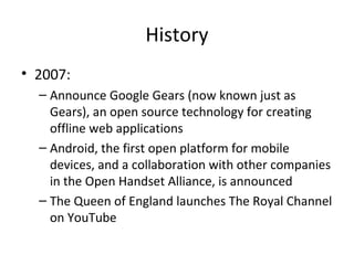 History
• 2007:
– Announce Google Gears (now known just as
Gears), an open source technology for creating
offline web applications
– Android, the first open platform for mobile
devices, and a collaboration with other companies
in the Open Handset Alliance, is announced
– The Queen of England launches The Royal Channel
on YouTube

 