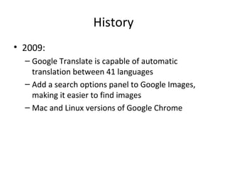 History
• 2009:
– Google Translate is capable of automatic
translation between 41 languages
– Add a search options panel to Google Images,
making it easier to find images
– Mac and Linux versions of Google Chrome

 