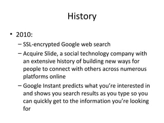 History
• 2010:
– SSL-encrypted Google web search
– Acquire Slide, a social technology company with
an extensive history of building new ways for
people to connect with others across numerous
platforms online
– Google Instant predicts what you’re interested in
and shows you search results as you type so you
can quickly get to the information you’re looking
for

 