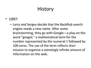 History
• 1997:
– Larry and Sergey decide that the BackRub search
engine needs a new name. After some
brainstorming, they go with Google—a play on the
word “googol,” a mathematical term for the
number represented by the numeral 1 followed by
100 zeros. The use of the term reflects their
mission to organize a seemingly infinite amount of
information on the web.

 