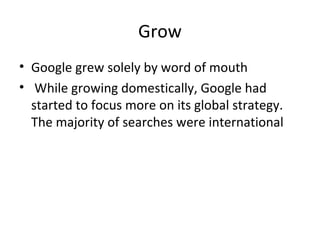 Grow
• Google grew solely by word of mouth
• While growing domestically, Google had
started to focus more on its global strategy.
The majority of searches were international

 
