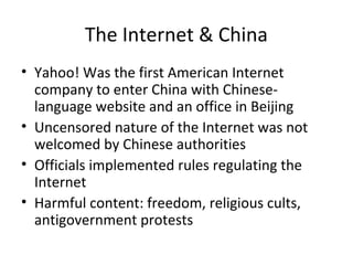 The Internet & China
• Yahoo! Was the first American Internet
company to enter China with Chineselanguage website and an office in Beijing
• Uncensored nature of the Internet was not
welcomed by Chinese authorities
• Officials implemented rules regulating the
Internet
• Harmful content: freedom, religious cults,
antigovernment protests

 