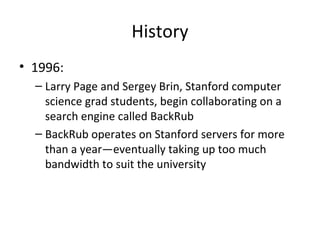 History
• 1996:
– Larry Page and Sergey Brin, Stanford computer
science grad students, begin collaborating on a
search engine called BackRub
– BackRub operates on Stanford servers for more
than a year—eventually taking up too much
bandwidth to suit the university

 