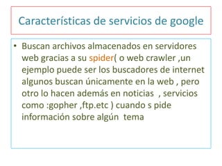 Características de servicios de google
• Buscan archivos almacenados en servidores
web gracias a su spider( o web crawler ,un
ejemplo puede ser los buscadores de internet
algunos buscan únicamente en la web , pero
otro lo hacen además en noticias , servicios
como :gopher ,ftp.etc ) cuando s pide
información sobre algún tema

 