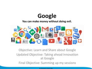 Google
You can make money without doing evil.

Objective: Learn and Share about Google
Updated Objective: Taking ahead Innovation
at Google
Final Objective: Summing up my sessions
By Shivang for Smart Jobs

 