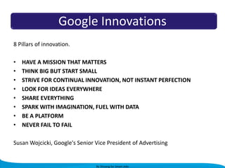 Google Innovations
8 Pillars of innovation.
•
•
•
•
•
•
•
•

HAVE A MISSION THAT MATTERS
THINK BIG BUT START SMALL
STRIVE FOR CONTINUAL INNOVATION, NOT INSTANT PERFECTION
LOOK FOR IDEAS EVERYWHERE
SHARE EVERYTHING
SPARK WITH IMAGINATION, FUEL WITH DATA
BE A PLATFORM
NEVER FAIL TO FAIL

Susan Wojcicki, Google's Senior Vice President of Advertising

By Shivang for Smart Jobs

 
