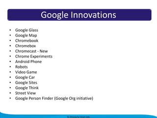 Google Innovations
•
•
•
•
•
•
•
•
•
•
•
•
•
•

Google Glass
Google Map
Chromebook
Chromebox
Chromecast - New
Chrome Experiments
Android Phone
Robots
Video Game
Google Car
Google Sites
Google Think
Street View
Google Person Finder (Google Org initiative)

By Shivang for Smart Jobs

 