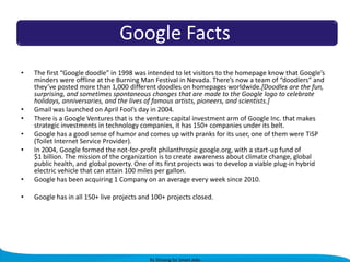 Google Facts
•

•

The first “Google doodle” in 1998 was intended to let visitors to the homepage know that Google’s
minders were offline at the Burning Man Festival in Nevada. There’s now a team of “doodlers” and
they’ve posted more than 1,000 different doodles on homepages worldwide.[Doodles are the fun,
surprising, and sometimes spontaneous changes that are made to the Google logo to celebrate
holidays, anniversaries, and the lives of famous artists, pioneers, and scientists.]
Gmail was launched on April Fool’s day in 2004.
There is a Google Ventures that is the venture capital investment arm of Google Inc. that makes
strategic investments in technology companies, it has 150+ companies under its belt.
Google has a good sense of humor and comes up with pranks for its user, one of them were TiSP
(Toilet Internet Service Provider).
In 2004, Google formed the not-for-profit philanthropic google.org, with a start-up fund of
$1 billion. The mission of the organization is to create awareness about climate change, global
public health, and global poverty. One of its first projects was to develop a viable plug-in hybrid
electric vehicle that can attain 100 miles per gallon.
Google has been acquiring 1 Company on an average every week since 2010.

•

Google has in all 150+ live projects and 100+ projects closed.

•
•
•

•

By Shivang for Smart Jobs

 