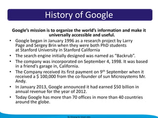History of Google
Google’s mission is to organize the world’s information and make it
universally accessible and useful.
• Google began in January 1996 as a research project by Larry
Page and Sergey Brin when they were both PhD students
at Stanford University in Stanford California
• The search engine initially designed was named as “Backrub”.
• The company was incorporated on September 4, 1998. It was based
in a friend's garage in, California.
• The Company received its first payment on 9th September when it
received a $ 100,000 from the co-founder of sun Microsystems Mr.
Andy.
• In January 2013, Google announced it had earned $50 billion in
annual revenue for the year of 2012.
• Today Google has more than 70 offices in more than 40 countries
around the globe.
By Shivang for Smart Jobs

 