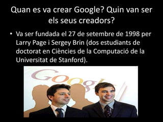 Quan es va crear Google? Quin van ser
els seus creadors?
• Va ser fundada el 27 de setembre de 1998 per
Larry Page i Sergey Brin (dos estudiants de
doctorat en Ciències de la Computació de la
Universitat de Stanford).

 