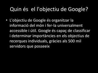 Quin és el l'objectiu de Google?
• L'objectiu de Google és organitzar la
informació del món i fer-la universalment
accessible i útil. Google és capaç de classificar
i determinar importàncies en els objectius de
recerques individuals, gràcies als 500 mil
servidors que posseeix

 