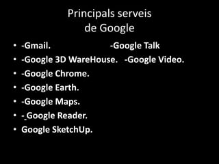 Principals serveis
de Google
•
•
•
•
•
•
•

-Gmail.
-Google Talk
-Google 3D WareHouse. -Google Video.
-Google Chrome.
-Google Earth.
-Google Maps.
- Google Reader.
Google SketchUp.

 