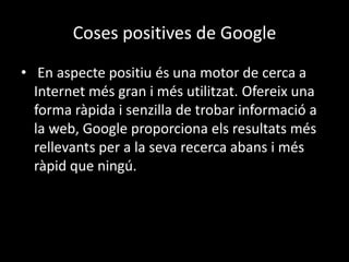 Coses positives de Google
• En aspecte positiu és una motor de cerca a
Internet més gran i més utilitzat. Ofereix una
forma ràpida i senzilla de trobar informació a
la web, Google proporciona els resultats més
rellevants per a la seva recerca abans i més
ràpid que ningú.

 
