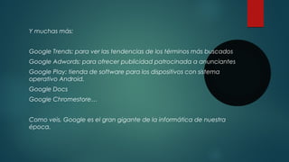 Y muchas más:
Google Trends: para ver las tendencias de los términos más buscados
Google Adwords: para ofrecer publicidad patrocinada a anunciantes
Google Play: tienda de software para los dispositivos con sistema
operativo Android.
Google Docs
Google Chromestore…
Como veis, Google es el gran gigante de la informática de nuestra
época.

 