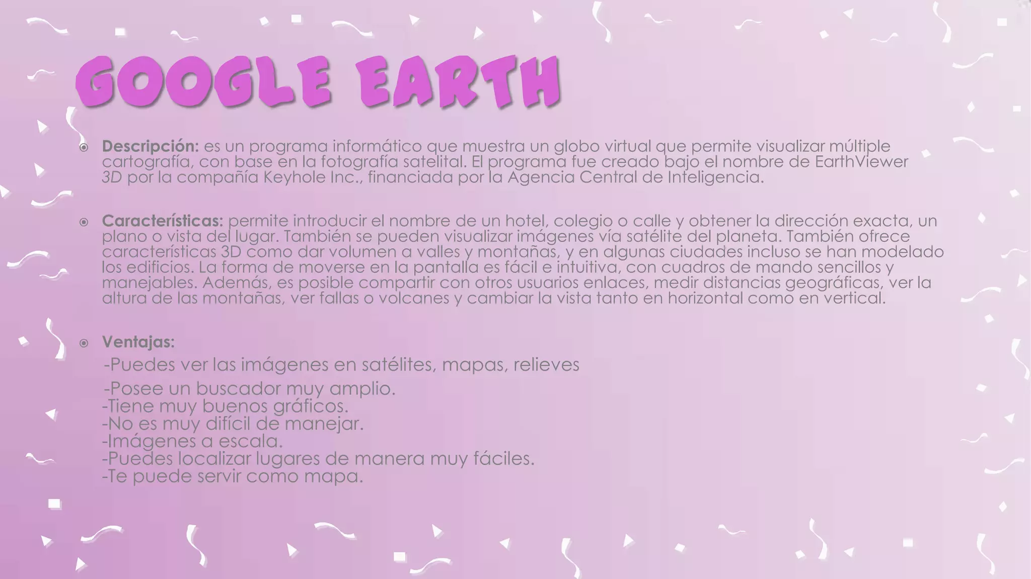 GOOGLE EARTH






Descripción: es un programa informático que muestra un globo virtual que permite visualizar múltiple
cartografía, con base en la fotografía satelital. El programa fue creado bajo el nombre de EarthViewer
3D por la compañía Keyhole Inc., financiada por la Agencia Central de Inteligencia.
Características: permite introducir el nombre de un hotel, colegio o calle y obtener la dirección exacta, un
plano o vista del lugar. También se pueden visualizar imágenes vía satélite del planeta. También ofrece
características 3D como dar volumen a valles y montañas, y en algunas ciudades incluso se han modelado
los edificios. La forma de moverse en la pantalla es fácil e intuitiva, con cuadros de mando sencillos y
manejables. Además, es posible compartir con otros usuarios enlaces, medir distancias geográficas, ver la
altura de las montañas, ver fallas o volcanes y cambiar la vista tanto en horizontal como en vertical.
Ventajas:

-Puedes ver las imágenes en satélites, mapas, relieves
-Posee un buscador muy amplio.
-Tiene muy buenos gráficos.
-No es muy difícil de manejar.
-Imágenes a escala.
-Puedes localizar lugares de manera muy fáciles.
-Te puede servir como mapa.

 