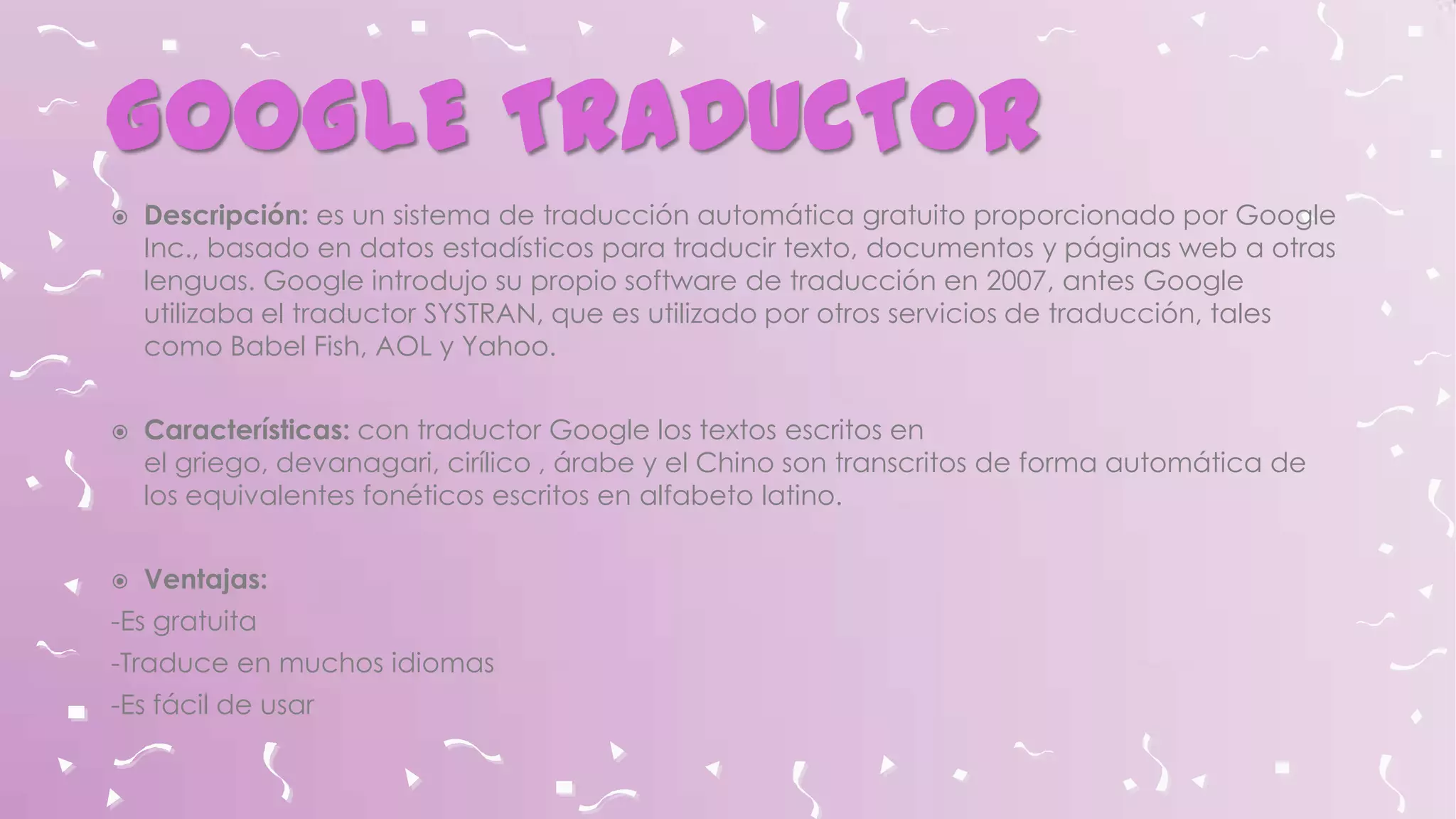 GOOGLE TRADUCTOR






Descripción: es un sistema de traducción automática gratuito proporcionado por Google
Inc., basado en datos estadísticos para traducir texto, documentos y páginas web a otras
lenguas. Google introdujo su propio software de traducción en 2007, antes Google
utilizaba el traductor SYSTRAN, que es utilizado por otros servicios de traducción, tales
como Babel Fish, AOL y Yahoo.

Características: con traductor Google los textos escritos en
el griego, devanagari, cirílico , árabe y el Chino son transcritos de forma automática de
los equivalentes fonéticos escritos en alfabeto latino.
Ventajas:

-Es gratuita
-Traduce en muchos idiomas
-Es fácil de usar

 
